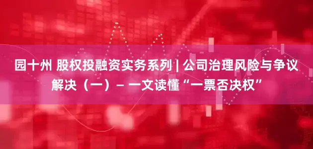 园十州 股权投融资实务系列 | 公司治理风险与争议解决（一）— 一文读懂“一票否决权”