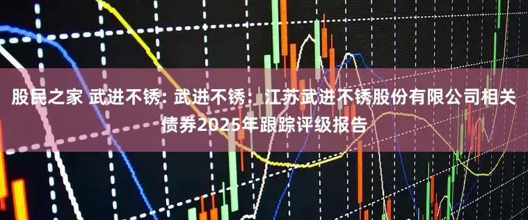 股民之家 武进不锈: 武进不锈：江苏武进不锈股份有限公司相关债券2025年跟踪评级报告