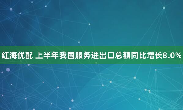 红海优配 上半年我国服务进出口总额同比增长8.0%