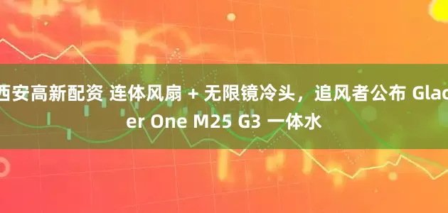 西安高新配资 连体风扇 + 无限镜冷头，追风者公布 Glacier One M25 G3 一体水