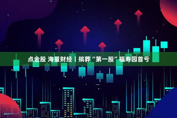 点金股 海量财经丨殡葬“第一股”福寿园首亏
