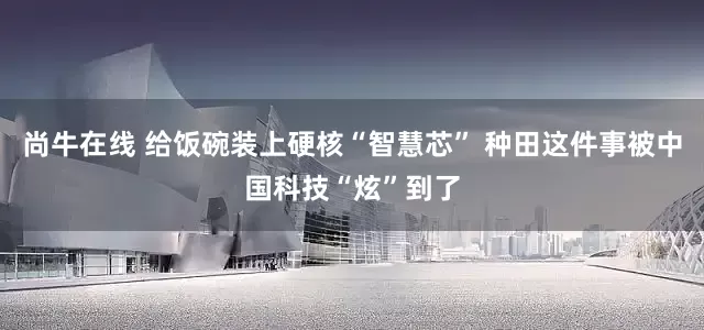 尚牛在线 给饭碗装上硬核“智慧芯” 种田这件事被中国科技“炫”到了