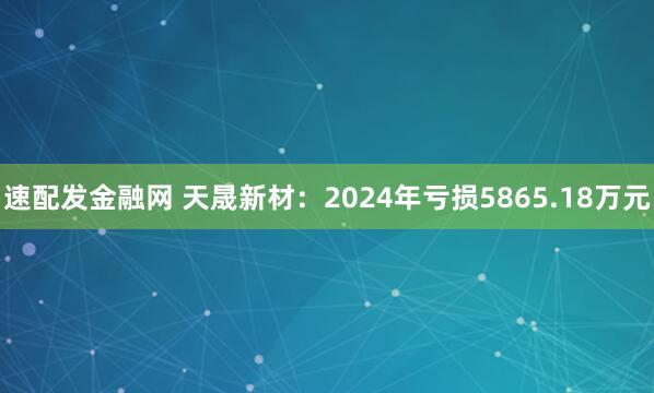 速配发金融网 天晟新材：2024年亏损5865.18万元