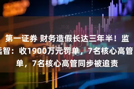 第一证券 财务造假长达三年半！监管重罚ST远智：收1900万元罚单，7名核心高管同步被追责