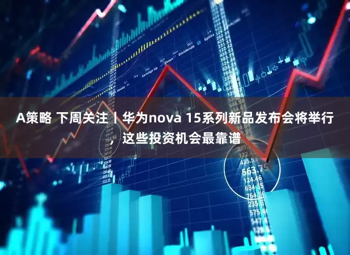 A策略 下周关注丨华为nova 15系列新品发布会将举行，这些投资机会最靠谱