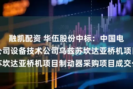 融凯配资 华伍股份中标：中国电建山东电建一公司设备技术公司乌兹苏坎达亚桥机项目制动器采购项目成交公示