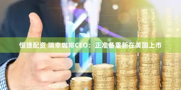 恒捷配资 瑞幸咖啡CEO：正准备重新在美国上市