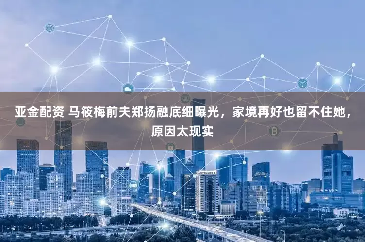 亚金配资 马筱梅前夫郑扬融底细曝光，家境再好也留不住她，原因太现实