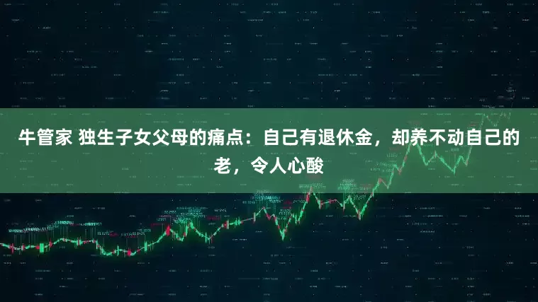 牛管家 独生子女父母的痛点：自己有退休金，却养不动自己的老，令人心酸
