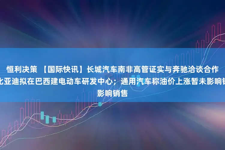 恒利决策 【国际快讯】长城汽车南非高管证实与奔驰洽谈合作；比亚迪拟在巴西建电动车研发中心；通用汽车称油价上涨暂未影响销售